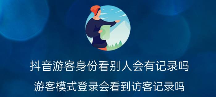 抖音游客身份看别人会有记录吗 游客模式登录会看到访客记录吗？